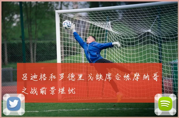 吕迪格和罗德里戈缺席合练摩纳哥之战前景堪忧