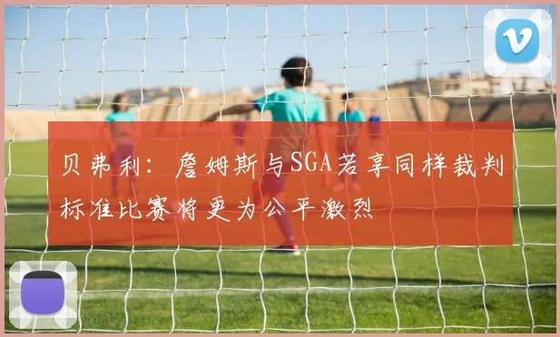 贝弗利：詹姆斯与SGA若享同样裁判标准比赛将更为公平激烈