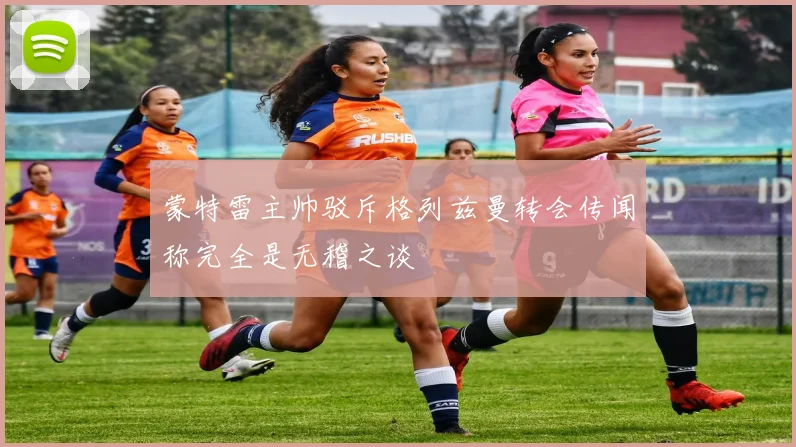蒙特雷主帅驳斥格列兹曼转会传闻称完全是无稽之谈