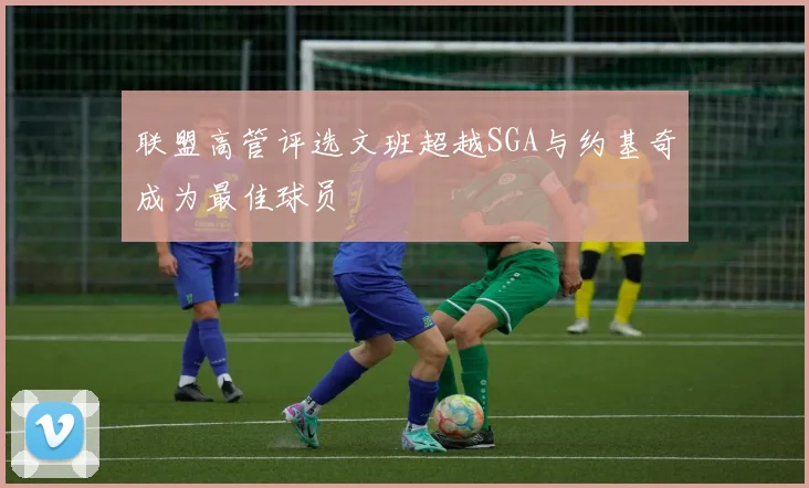 联盟高管评选文班超越SGA与约基奇成为最佳球员