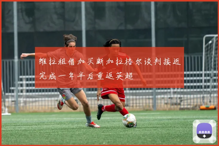 维拉租借加买断加拉格尔谈判接近完成一年半后重返英超