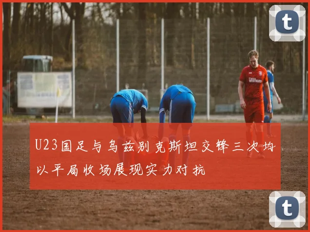 U23国足与乌兹别克斯坦交锋三次均以平局收场展现实力对抗