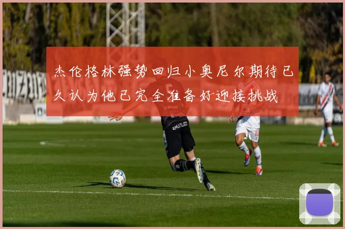 杰伦格林强势回归小奥尼尔期待已久认为他已完全准备好迎接挑战