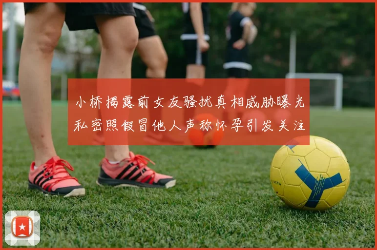 小桥揭露前女友骚扰真相威胁曝光私密照假冒他人声称怀孕引发关注