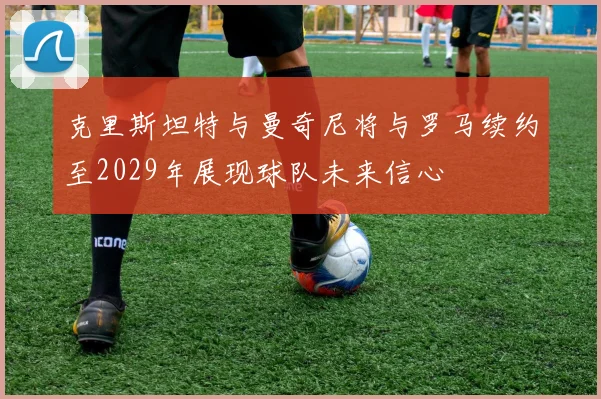 克里斯坦特与曼奇尼将与罗马续约至2029年展现球队未来信心