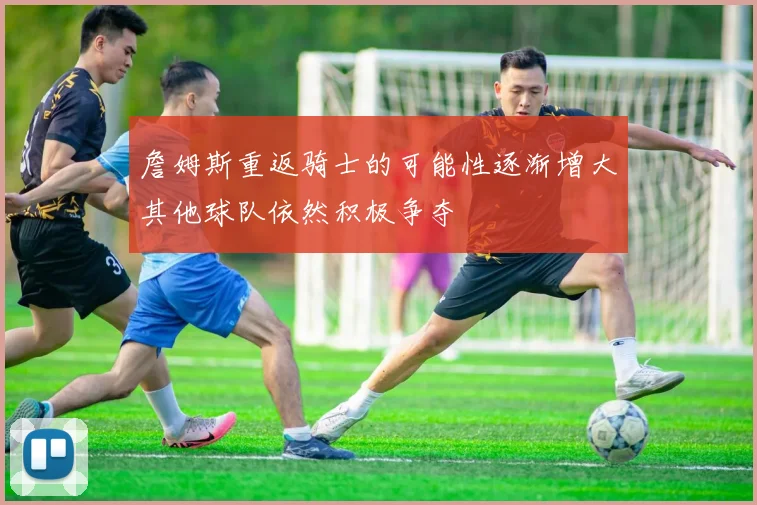詹姆斯重返骑士的可能性逐渐增大其他球队依然积极争夺