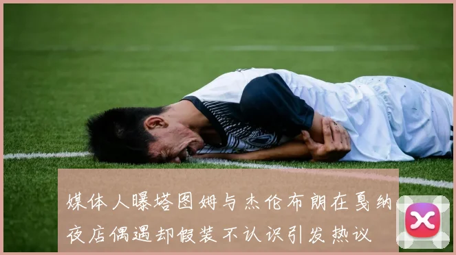 媒体人曝塔图姆与杰伦布朗在戛纳夜店偶遇却假装不认识引发热议