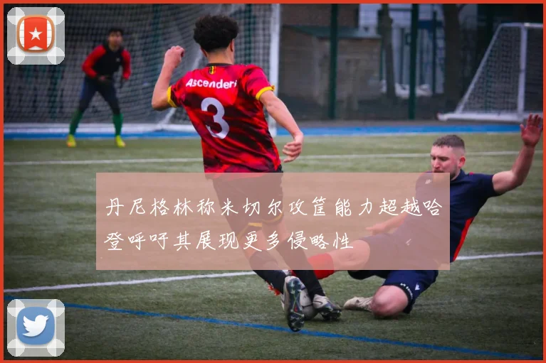 丹尼格林称米切尔攻筐能力超越哈登呼吁其展现更多侵略性