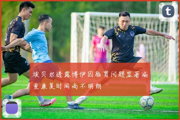 埃贝尔透露博伊因肠胃问题显著减重康复时间尚不明朗