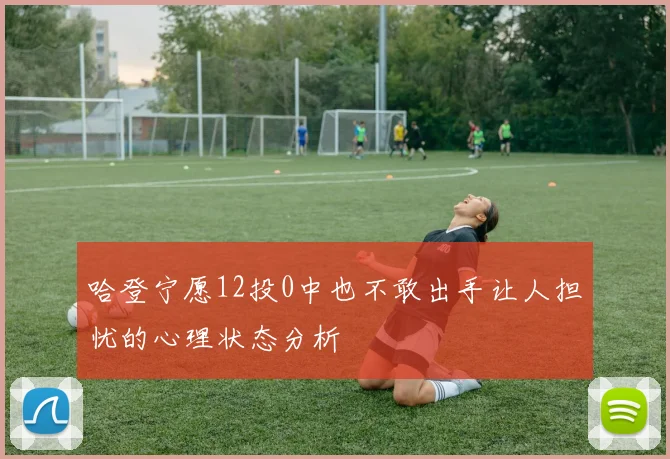 哈登宁愿12投0中也不敢出手让人担忧的心理状态分析