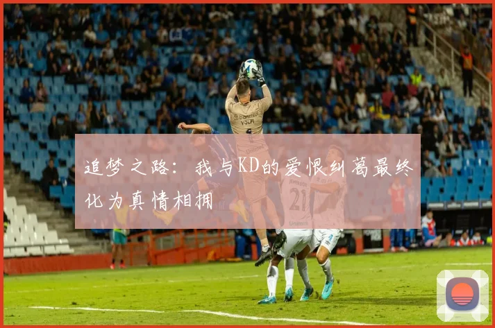追梦之路：我与KD的爱恨纠葛最终化为真情相拥