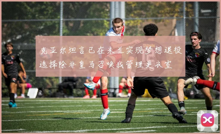 克亚尔坦言已在米兰实现梦想退役选择除非皇马召唤我管理更衣室