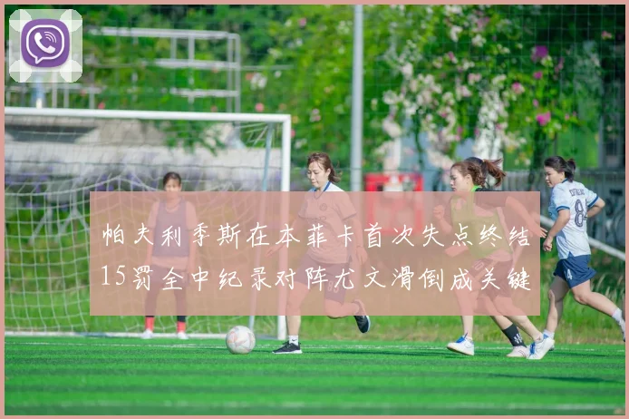 帕夫利季斯在本菲卡首次失点终结15罚全中纪录对阵尤文滑倒成关键时刻